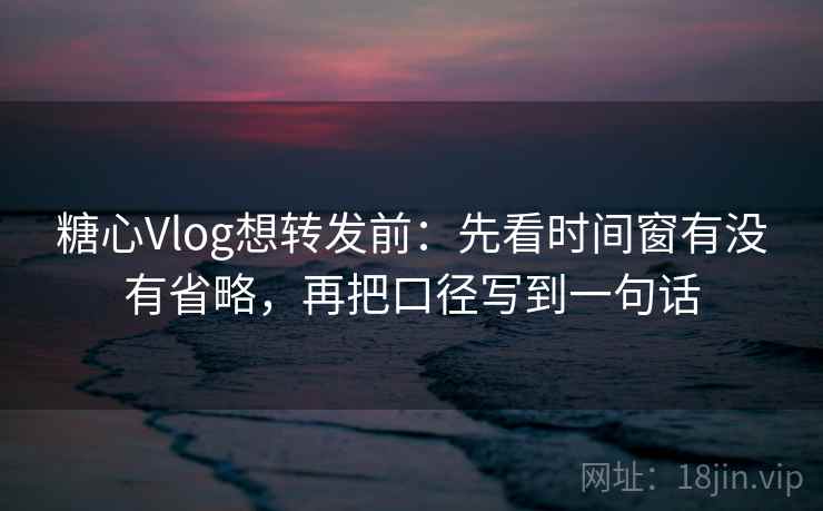 糖心Vlog想转发前：先看时间窗有没有省略，再把口径写到一句话