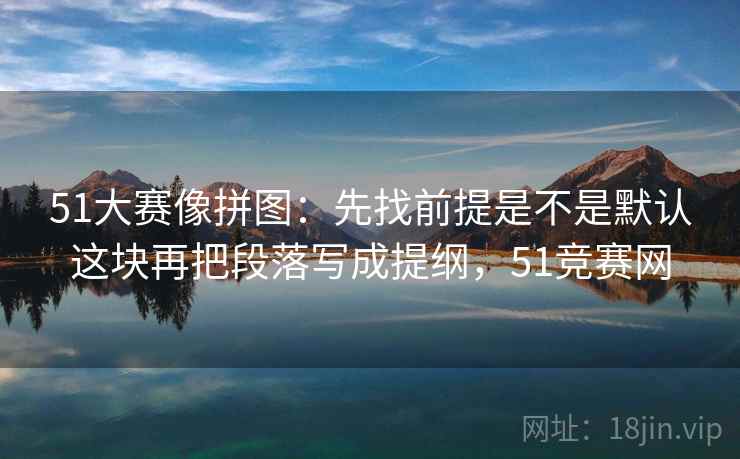 51大赛像拼图:先找前提是不是默认这块再把段落写成提纲,51竞赛网 51大赛像拼图:先找前提是不是默认这块再把段落写成提纲,51竞赛网