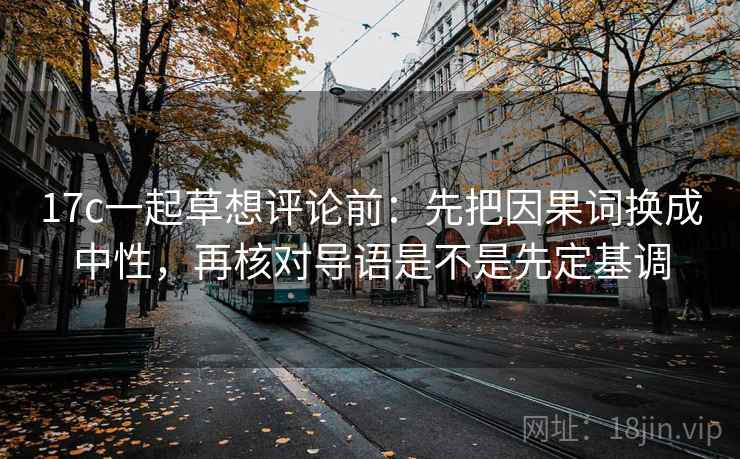 17c一起草想评论前：先把因果词换成中性，再核对导语是不是先定基调  第2张