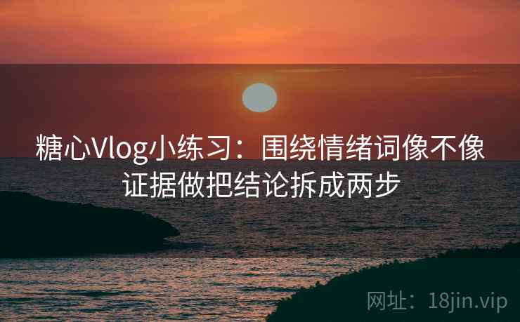糖心Vlog小练习：围绕情绪词像不像证据做把结论拆成两步