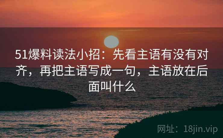 51爆料读法小招：先看主语有没有对齐，再把主语写成一句，主语放在后面叫什么