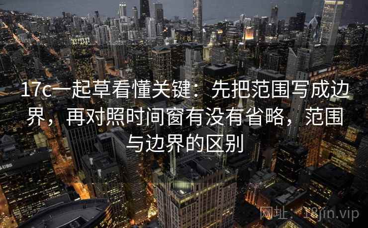 17c一起草看懂关键：先把范围写成边界，再对照时间窗有没有省略，范围与边界的区别  第2张