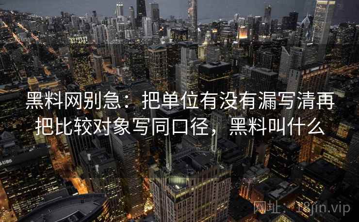 黑料网别急：把单位有没有漏写清再把比较对象写同口径，黑料叫什么