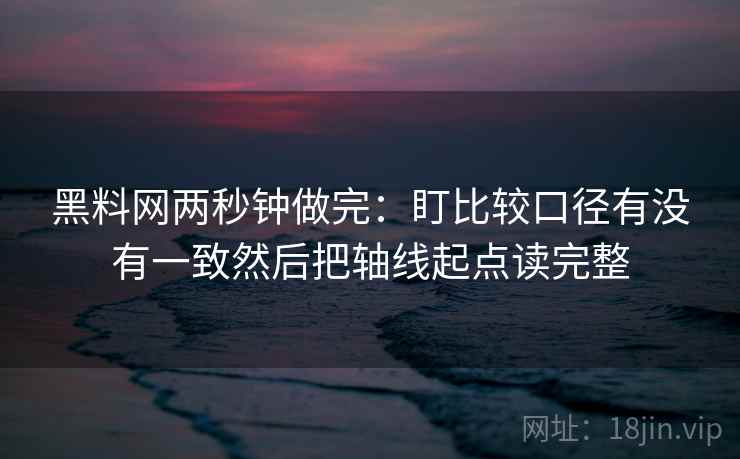 黑料网两秒钟做完：盯比较口径有没有一致然后把轴线起点读完整