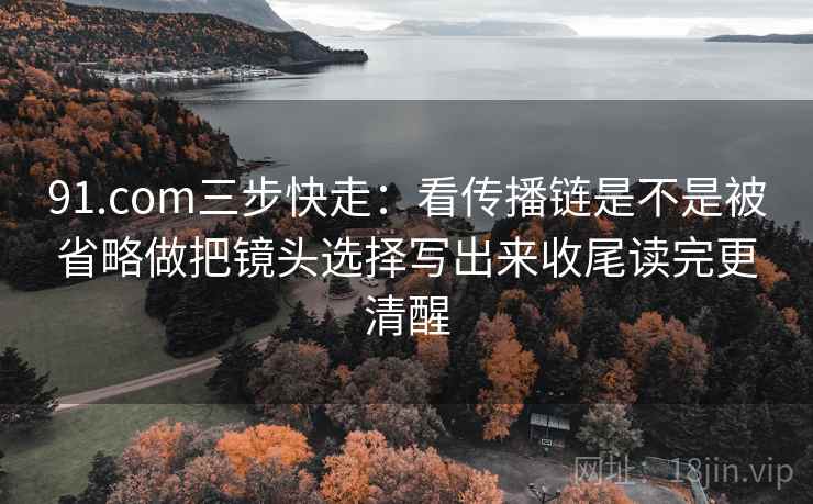 91.com三步快走:看传播链是不是被省略做把镜头选择写出来收尾读完更清醒
