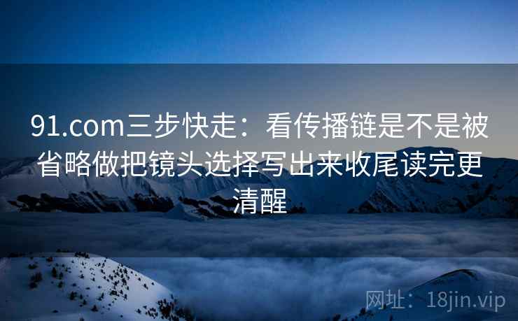 91.com三步快走:看传播链是不是被省略做把镜头选择写出来收尾读完更清醒 第2张 91.com三步快走:看传播链是不是被省略做把镜头选择写出来收尾读完更清醒 第2张