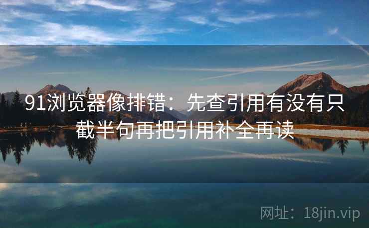 91浏览器像排错:先查引用有没有只截半句再把引用补全再读