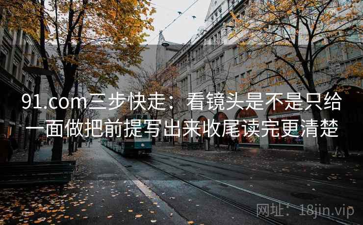 91.com三步快走:看镜头是不是只给一面做把前提写出来收尾读完更清楚