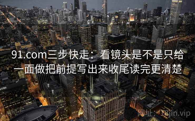 91.com三步快走:看镜头是不是只给一面做把前提写出来收尾读完更清楚 第2张 91.com三步快走:看镜头是不是只给一面做把前提写出来收尾读完更清楚 第2张
