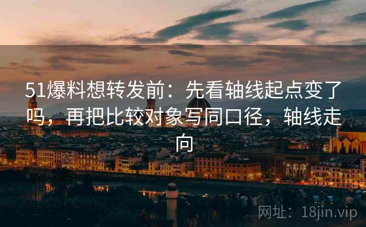 51爆料想转发前:先看轴线起点变了吗,再把比较对象写同口径,轴线走向