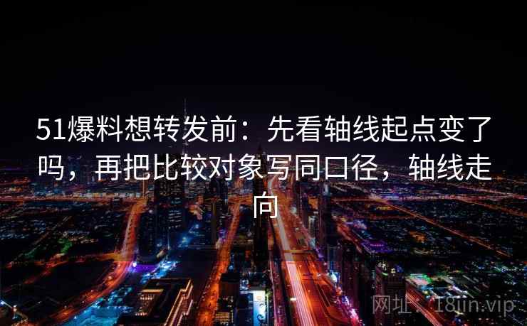 51爆料想转发前:先看轴线起点变了吗,再把比较对象写同口径,轴线走向 第2张 51爆料想转发前:先看轴线起点变了吗,再把比较对象写同口径,轴线走向 第2张