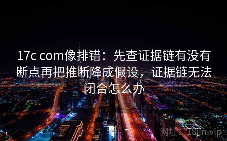 17c com像排错:先查证据链有没有断点再把推断降成假设,证据链无法闭合怎么办