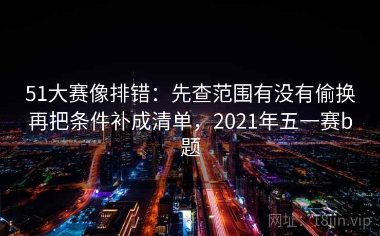 51大赛像排错:先查范围有没有偷换再把条件补成清单,2021年五一赛b题 第2张 51大赛像排错:先查范围有没有偷换再把条件补成清单,2021年五一赛b题 第2张