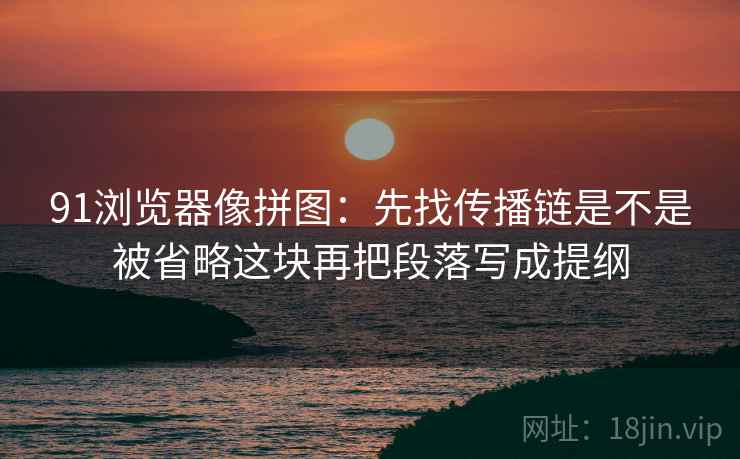 91浏览器像拼图：先找传播链是不是被省略这块再把段落写成提纲  第2张