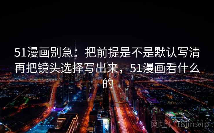 51漫画别急:把前提是不是默认写清再把镜头选择写出来,51漫画看什么的