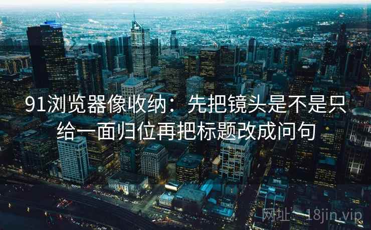 91浏览器像收纳:先把镜头是不是只给一面归位再把标题改成问句
