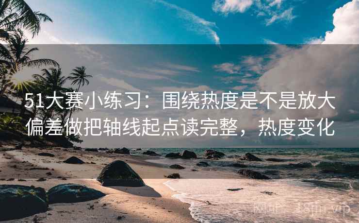 51大赛小练习:围绕热度是不是放大偏差做把轴线起点读完整,热度变化
