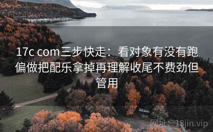 17c com三步快走:看对象有没有跑偏做把配乐拿掉再理解收尾不费劲但管用 第2张 17c com三步快走:看对象有没有跑偏做把配乐拿掉再理解收尾不费劲但管用 第2张