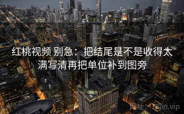 红桃视频 别急：把结尾是不是收得太满写清再把单位补到图旁