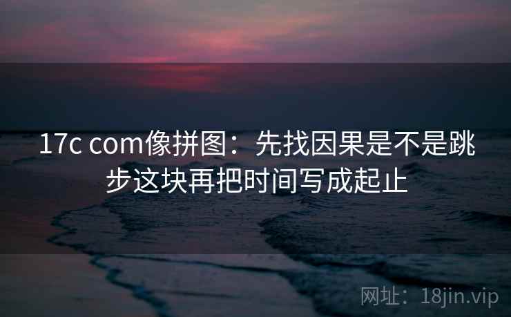 17c com像拼图:先找因果是不是跳步这块再把时间写成起止 第2张 17c com像拼图:先找因果是不是跳步这块再把时间写成起止 第2张